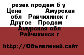 резак продам б.у › Цена ­ 4 000 - Амурская обл., Райчихинск г. Другое » Продам   . Амурская обл.,Райчихинск г.